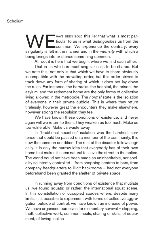 Scholium Have Bee soLp this lie: that what is most par- ticular to us is what distinguishes us from the common. We experience the contrary: every singularity is felt in the manner and in the intensity with which a being brings into existence something common. ‘At root itis here that we begin, where we find each other. That in us which is most singular calls to be shared. But we note this: not only is that which we have to share obviously incompatible with the prevailing order, but this order strives to track down any form of sharing of which it does not lay down the rules. For instance, the barracks, the hospital, the prison, the asylum, and the retirement home are the only forms of collective living allowed in the metropole. The normal state is the isolation of everyone in their private cubicle. This is where they return tirelessly, however great the encounters they make elsewhere, however strong the repulsion they feel. We have known these conditions of existence, and never ‘again will we return to them. They weaken us too much. Make us to0 vulnerable. Make us waste away. In “traditional societies” isolation was the harshest sen- tence that could be passed on a member of the community. It is now the common condition. The rest of the disaster follows logi- cally. It is only the narrow idea that everybody has of their own home that makes it seem natural to leave the street to the police. The world could not have been made so uninhabitable, nor soci- ality so intently controlled - from shopping centres to bars, from company headquarters to illit backrooms ~ had not everyone beforehand been granted the shelter of private space. In running away from conditions of existence that mutilate us, we found squats; or rather, the intenational squat scene. In this constellation of occupied spaces where, despite many limits, it is possible to experiment with forms of collective aggre- gation outside of control, we have known an increase of power. We have organised ourselves for elementary survival - skipping, theft, collective work, common meals, sharing of skills, of equip- ment, of loving inclina
